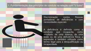 1. Fundamentação dos princípios de conduta na relação com “o outro”
Discriminação contra Pessoas
portadoras de deficiências e com
necessidades especiais
A deficiência é definida como a
condição que incapacita, como
resultado de uma doença, de uma
lesão ou de uma deficiência física; a
expressão é também utilizada como
termo legal para a desqualificação ou
incapacidade.
 