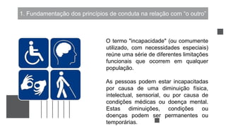 1. Fundamentação dos princípios de conduta na relação com “o outro”
O termo "incapacidade" (ou comumente
utilizado, com necessidades especiais)
reúne uma série de diferentes limitações
funcionais que ocorrem em qualquer
população.
As pessoas podem estar incapacitadas
por causa de uma diminuição física,
intelectual, sensorial, ou por causa de
condições médicas ou doença mental.
Estas diminuições, condições ou
doenças podem ser permanentes ou
temporárias.
 