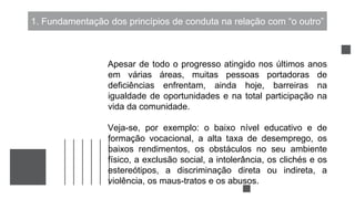 1. Fundamentação dos princípios de conduta na relação com “o outro”
Apesar de todo o progresso atingido nos últimos anos
em várias áreas, muitas pessoas portadoras de
deficiências enfrentam, ainda hoje, barreiras na
igualdade de oportunidades e na total participação na
vida da comunidade.
Veja-se, por exemplo: o baixo nível educativo e de
formação vocacional, a alta taxa de desemprego, os
baixos rendimentos, os obstáculos no seu ambiente
físico, a exclusão social, a intolerância, os clichés e os
estereótipos, a discriminação direta ou indireta, a
violência, os maus-tratos e os abusos.
 