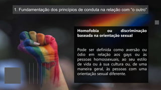 1. Fundamentação dos princípios de conduta na relação com “o outro”
Homofobia ou discriminação
baseada na orientação sexual
Pode ser definida como aversão ou
ódio em relação aos gays ou às
pessoas homossexuais, ao seu estilo
de vida ou à sua cultura ou, de uma
maneira geral, às pessoas com uma
orientação sexual diferente.
 
