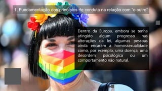1. Fundamentação dos princípios de conduta na relação com “o outro”
Dentro da Europa, embora se tenha
atingido algum progresso nas
alterações da lei, algumas pessoas
ainda encaram a homossexualidade
como, por exemplo, uma doença, uma
desordem psicológica ou um
comportamento não natural.
 