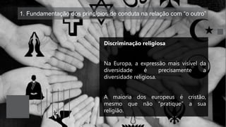 1. Fundamentação dos princípios de conduta na relação com “o outro”
Discriminação religiosa
Na Europa, a expressão mais visível da
diversidade é precisamente a
diversidade religiosa.
A maioria dos europeus é cristão,
mesmo que não “pratique” a sua
religião.
 