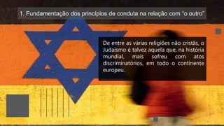 1. Fundamentação dos princípios de conduta na relação com “o outro”
De entre as várias religiões não cristãs, o
Judaísmo é talvez aquela que, na história
mundial, mais sofreu com atos
discriminatórios, em todo o continente
europeu.
 