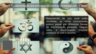 1. Fundamentação dos princípios de conduta na relação com “o outro”
Dependendo do país onde estão
instaladas, as várias comunidades
podem passar por diferentes formas
de discriminação podendo, nalguns
casos, a discriminação religiosa
combinar-se com o racismo.
 
