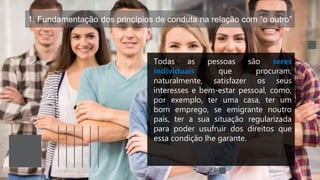 1. Fundamentação dos princípios de conduta na relação com “o outro”
Todas as pessoas são seres
individuais que procuram,
naturalmente, satisfazer os seus
interesses e bem-estar pessoal, como,
por exemplo, ter uma casa, ter um
bom emprego, se emigrante noutro
país, ter a sua situação regularizada
para poder usufruir dos direitos que
essa condição lhe garante.
 