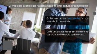 2. Papel da deontologia na construção de uma cultura organizacional
O homem é um ser social, a sua
vivência é convivência.
Cada um de nós faz-se ser humano no
contacto, na interação com o outro.
 