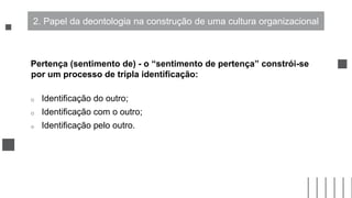 Pertença (sentimento de) - o “sentimento de pertença” constrói-se
por um processo de tripla identificação:
o Identificação do outro;
o Identificação com o outro;
o Identificação pelo outro.
2. Papel da deontologia na construção de uma cultura organizacional
 