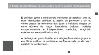 2. Papel da deontologia na construção de uma cultura organizacional
É definido como a consciência individual de partilhar uma ou
mais identidades coletivas e, assim, de pertencer a um ou
vários grupos de referência dos quais o indivíduo integra um
certo número de traços identitários (valores, modelos
comportamentais e interpretativos, símbolos, imaginário
coletivo, saberes partilhados, etc.).
A pertença ao grupo familiar e a integração noutros grupos e,
em última análise, na sociedade, confere a cada um de nós o
estatuto de ser humano.
 