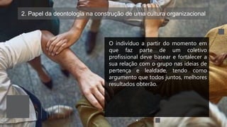 2. Papel da deontologia na construção de uma cultura organizacional
O indivíduo a partir do momento em
que faz parte de um coletivo
profissional deve basear e fortalecer a
sua relação com o grupo nas ideias de
pertença e lealdade, tendo como
argumento que todos juntos, melhores
resultados obterão.
 