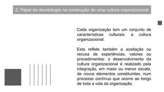 2. Papel da deontologia na construção de uma cultura organizacional
Cada organização tem um conjunto de
características culturais: a cultura
organizacional.
Esta reflete também a aceitação ou
recusa de experiências, valores ou
procedimentos: o desenvolvimento da
cultura organizacional é realizado pela
integração, em maior ou menor escala,
de novos elementos constituintes, num
processo contínuo que ocorre ao longo
de toda a vida da organização.
 