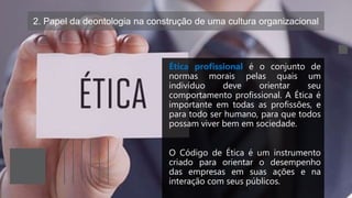 2. Papel da deontologia na construção de uma cultura organizacional
Ética profissional é o conjunto de
normas morais pelas quais um
indivíduo deve orientar seu
comportamento profissional. A Ética é
importante em todas as profissões, e
para todo ser humano, para que todos
possam viver bem em sociedade.
O Código de Ética é um instrumento
criado para orientar o desempenho
das empresas em suas ações e na
interação com seus públicos.
 