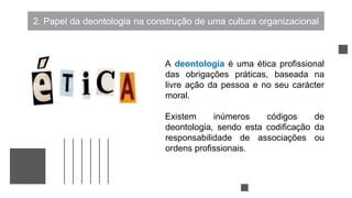 2. Papel da deontologia na construção de uma cultura organizacional
A deontologia é uma ética profissional
das obrigações práticas, baseada na
livre ação da pessoa e no seu carácter
moral.
Existem inúmeros códigos de
deontologia, sendo esta codificação da
responsabilidade de associações ou
ordens profissionais.
 