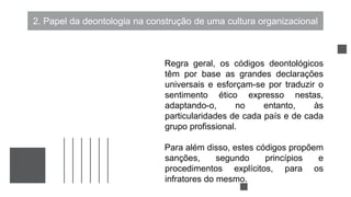 2. Papel da deontologia na construção de uma cultura organizacional
Regra geral, os códigos deontológicos
têm por base as grandes declarações
universais e esforçam-se por traduzir o
sentimento ético expresso nestas,
adaptando-o, no entanto, às
particularidades de cada país e de cada
grupo profissional.
Para além disso, estes códigos propõem
sanções, segundo princípios e
procedimentos explícitos, para os
infratores do mesmo.
 