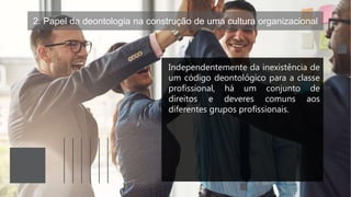 2. Papel da deontologia na construção de uma cultura organizacional
Independentemente da inexistência de
um código deontológico para a classe
profissional, há um conjunto de
direitos e deveres comuns aos
diferentes grupos profissionais.
 