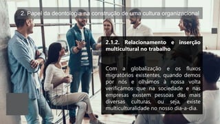 2. Papel da deontologia na construção de uma cultura organizacional
2.1.2. Relacionamento e inserção
multicultural no trabalho
Com a globalização e os fluxos
migratórios existentes, quando demos
por nós e olhámos à nossa volta
verificámos que na sociedade e nas
empresas existem pessoas das mais
diversas culturas, ou seja, existe
multiculturalidade no nosso dia-a-dia.
 