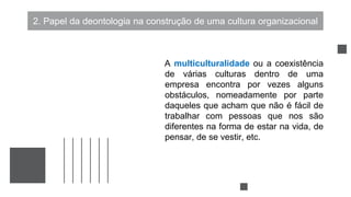 2. Papel da deontologia na construção de uma cultura organizacional
A multiculturalidade ou a coexistência
de várias culturas dentro de uma
empresa encontra por vezes alguns
obstáculos, nomeadamente por parte
daqueles que acham que não é fácil de
trabalhar com pessoas que nos são
diferentes na forma de estar na vida, de
pensar, de se vestir, etc.
 