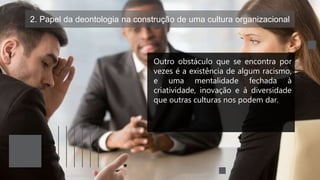 2. Papel da deontologia na construção de uma cultura organizacional
Outro obstáculo que se encontra por
vezes é a existência de algum racismo,
e uma mentalidade fechada à
criatividade, inovação e à diversidade
que outras culturas nos podem dar.
 