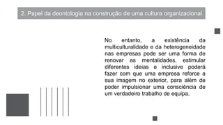 2. Papel da deontologia na construção de uma cultura organizacional
No entanto, a existência da
multiculturalidade e da heterogeneidade
nas empresas pode ser uma forma de
renovar as mentalidades, estimular
diferentes ideias e inclusive poderá
fazer com que uma empresa reforce a
sua imagem no exterior, para além de
poder impulsionar uma consciência de
um verdadeiro trabalho de equipa.
 
