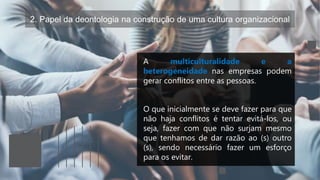 2. Papel da deontologia na construção de uma cultura organizacional
A multiculturalidade e a
heterogeneidade nas empresas podem
gerar conflitos entre as pessoas.
O que inicialmente se deve fazer para que
não haja conflitos é tentar evitá-los, ou
seja, fazer com que não surjam mesmo
que tenhamos de dar razão ao (s) outro
(s), sendo necessário fazer um esforço
para os evitar.
 