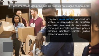1. Fundamentação dos princípios de conduta na relação com “o outro”
Enquanto seres sociais, os indivíduos
sentem a necessidade de satisfazer
interesses coletivos da comunidade,
como por exemplo, construir pontes,
estradas, infantários, escolas, jardins,
preservar o ambiente.
 