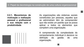 2. Papel da deontologia na construção de uma cultura organizacional
As organizações são sistemas sociais
constituídos por pessoas, aqueles que
as administram têm de compreender
que não existe um padrão que se possa
aplicar a todos os elementos que
compõem uma organização.
A compreensão da complexidade do
comportamento individual é decisiva na
definição da gestão de uma
organização.
2.2.1. Mecanismos de
motivação e realização
pessoal e profissional
e sua relação com a
produtividade
 