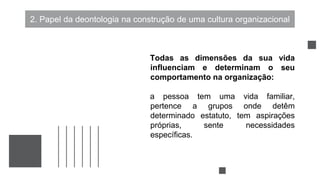 2. Papel da deontologia na construção de uma cultura organizacional
Todas as dimensões da sua vida
influenciam e determinam o seu
comportamento na organização:
a pessoa tem uma vida familiar,
pertence a grupos onde detêm
determinado estatuto, tem aspirações
próprias, sente necessidades
específicas.
 