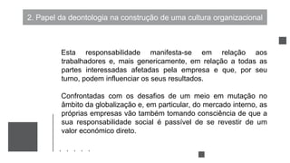 2. Papel da deontologia na construção de uma cultura organizacional
Esta responsabilidade manifesta-se em relação aos
trabalhadores e, mais genericamente, em relação a todas as
partes interessadas afetadas pela empresa e que, por seu
turno, podem influenciar os seus resultados.
Confrontadas com os desafios de um meio em mutação no
âmbito da globalização e, em particular, do mercado interno, as
próprias empresas vão também tomando consciência de que a
sua responsabilidade social é passível de se revestir de um
valor económico direto.
 