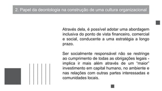 2. Papel da deontologia na construção de uma cultura organizacional
Através dela, é possível adotar uma abordagem
inclusiva do ponto de vista financeiro, comercial
e social, conducente a uma estratégia a longo
prazo.
Ser socialmente responsável não se restringe
ao cumprimento de todas as obrigações legais -
implica ir mais além através de um “maior”
investimento em capital humano, no ambiente e
nas relações com outras partes interessadas e
comunidades locais.
 