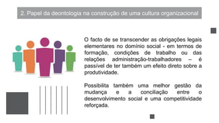 2. Papel da deontologia na construção de uma cultura organizacional
O facto de se transcender as obrigações legais
elementares no domínio social - em termos de
formação, condições de trabalho ou das
relações administração-trabalhadores – é
passível de ter também um efeito direto sobre a
produtividade.
Possibilita também uma melhor gestão da
mudança e a conciliação entre o
desenvolvimento social e uma competitividade
reforçada.
 