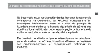 2. Papel da deontologia na construção de uma cultura organizacional
Na base desta nova postura estão direitos humanos fundamentais
consagrados na Constituição da República Portuguesa e em
convenções internacionais, como é o caso do princípio da
igualdade entre mulheres e homens (igualdade de género) que
significa a igual visibilidade, poder e participação de homens e de
mulheres em todas as esferas da vida pública e privada.
Em resultado de atitudes antigas e estereotipadas em relação ao
papel da mulher, um número reduzido e diferente de profissões
são predominantemente ou exclusivamente realizadas por
mulheres.
 