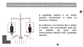 2. Papel da deontologia na construção de uma cultura organizacional
A igualdade salarial é um direito
humano reconhecido, a todos os
homens e mulheres.
As mulheres e os homens têm o direito
a receber uma remuneração igual por
um trabalho de igual valor
(comummente referido como “igualdade
salarial”).
 