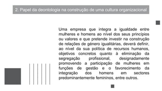 2. Papel da deontologia na construção de uma cultura organizacional
Uma empresa que integra a igualdade entre
mulheres e homens ao nível dos seus princípios
ou valores e que pretende investir na construção
de relações de género igualitárias, deverá definir,
ao nível da sua política de recursos humanos,
objetivos concretos quanto à eliminação da
segregação profissional, designadamente
promovendo a participação de mulheres em
funções de gestão e o favorecimento da
integração dos homens em sectores
predominantemente femininos, entre outros.
 