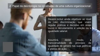 2. Papel da deontologia na construção de uma cultura organizacional
Deverá incluir ainda objetivos ao nível
da não discriminação que visem
regular práticas e decisões em áreas
como o recrutamento e seleção ou a
igualdade salarial.
Assumirá, deste modo, a
transversalidade do princípio da
igualdade de género nas suas políticas
e planos de ação.
 