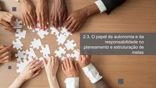 2.3. O papel da autonomia e da
responsabilidade no
planeamento e estruturação de
metas
 