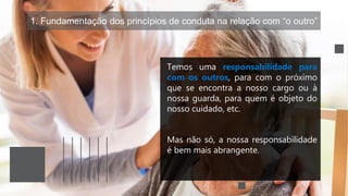 1. Fundamentação dos princípios de conduta na relação com “o outro”
Temos uma responsabilidade para
com os outros, para com o próximo
que se encontra a nosso cargo ou à
nossa guarda, para quem é objeto do
nosso cuidado, etc.
Mas não só, a nossa responsabilidade
é bem mais abrangente.
 