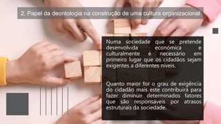 2. Papel da deontologia na construção de uma cultura organizacional
Numa sociedade que se pretende
desenvolvida económica e
culturalmente é necessário em
primeiro lugar que os cidadãos sejam
exigentes a diferentes níveis.
Quanto maior for o grau de exigência
do cidadão mais este contribuirá para
fazer diminuir determinados fatores
que são responsáveis por atrasos
estruturais da sociedade.
 