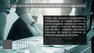 2. Papel da deontologia na construção de uma cultura organizacional
Todos nós, enquanto empregadores,
trabalhadores ou simples utentes, ao
sermos exigentes estamos a contribuir
para elevar o nível de formação da
mão-de-obra, combater burocracias
instituídas de forma a melhorar os
diferentes sectores de atividade.
 