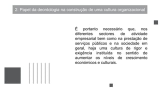 2. Papel da deontologia na construção de uma cultura organizacional
É portanto necessário que, nos
diferentes sectores de atividade
empresarial bem como na prestação de
serviços públicos e na sociedade em
geral, haja uma cultura de rigor e
exigência instituída no sentido de
aumentar os níveis de crescimento
económicos e culturais.
 