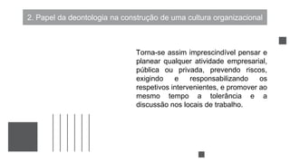 2. Papel da deontologia na construção de uma cultura organizacional
Torna-se assim imprescindível pensar e
planear qualquer atividade empresarial,
pública ou privada, prevendo riscos,
exigindo e responsabilizando os
respetivos intervenientes, e promover ao
mesmo tempo a tolerância e a
discussão nos locais de trabalho.
 