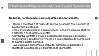 Traduz-se, nomeadamente, nos seguintes comportamentos:
o Planeia e coordena a atividade do serviço, de acordo com os objetivos
superiormente definidos.
o Define prioridades para si e para o serviço, tendo em conta os objetivos
a alcançar e os recursos existentes.
o Acompanha, controla e avalia a execução dos projetos e atividades
assegurando o seu desenvolvimento e a sua realização de acordo com
os prazos e custos definidos.
o Revê e ajusta o planeamento efetuado, mantendo-o atualizado e
adaptando-o a alterações e circunstâncias imprevistas.
2. Papel da deontologia na construção de uma cultura organizacional
 