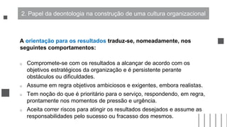 A orientação para os resultados traduz-se, nomeadamente, nos
seguintes comportamentos:
o Compromete-se com os resultados a alcançar de acordo com os
objetivos estratégicos da organização e é persistente perante
obstáculos ou dificuldades.
o Assume em regra objetivos ambiciosos e exigentes, embora realistas.
o Tem noção do que é prioritário para o serviço, respondendo, em regra,
prontamente nos momentos de pressão e urgência.
o Aceita correr riscos para atingir os resultados desejados e assume as
responsabilidades pelo sucesso ou fracasso dos mesmos.
2. Papel da deontologia na construção de uma cultura organizacional
 