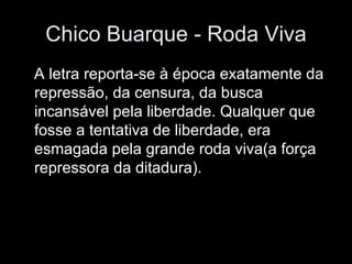 Chico Buarque - Roda Viva A letra reporta-se à época exatamente da repressão, da censura, da busca incansável pela liberdade. Qualquer que fosse a tentativa de liberdade, era esmagada pela grande roda viva(a força repressora da ditadura). 