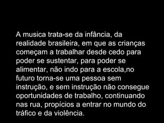 A musica trata-se da infância, da realidade brasileira, em que as crianças começam a trabalhar desde cedo para poder se sustentar, para poder se alimentar, não indo para a escola,no futuro torna-se uma pessoa sem instrução, e sem instrução não consegue oportunidades de trabalho, continuando nas rua, propícios a entrar no mundo do tráfico e da violência. 