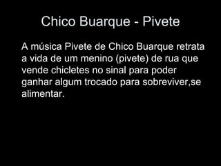 Chico Buarque - Pivete A música Pivete de Chico Buarque retrata a vida de um menino (pivete) de rua que vende chicletes no sinal para poder ganhar algum trocado para sobreviver,se alimentar. 