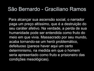 São Bernardo - Graciliano Ramos Para alcançar sua ascensão social, o narrador paga um preço altíssimo, que é a destruição do seu caráter afetivo. Na verdade, a perda de sua humanidade pode ser entendida como fruto do meio em que vivia. Massacrado por seu mundo, acaba tornando-se um herói problemático, defeituoso (parece haver aqui um certo determinismo, na medida em que o homem seria apresentado como fruto e prisioneiro das condições mesológicas).  