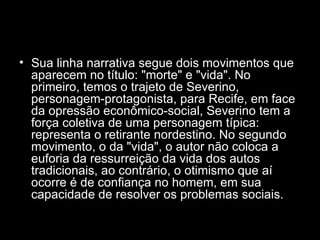 Sua linha narrativa segue dois movimentos que aparecem no título: "morte" e "vida". No primeiro, temos o trajeto de Severino, personagem-protagonista, para Recife, em face da opressão econômico-social, Severino tem a força coletiva de uma personagem típica: representa o retirante nordestino. No segundo movimento, o da "vida", o autor não coloca a euforia da ressurreição da vida dos autos tradicionais, ao contrário, o otimismo que aí ocorre é de confiança no homem, em sua capacidade de resolver os problemas sociais.  