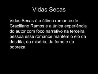 Vidas Secas Vidas Secas é o último romance de Graciliano Ramos e a única experiência do autor com foco narrativo na terceira pessoa esse romance mantém o elo da desdita, da miséria, da fome e da pobreza. 