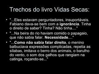 Trechos do livro Vidas Secas: "...Eles estavam perguntadores, insuportáveis. Fabiano dava-se bem com a  ignorância . Tinha o direito de saber? Tinha? Não tinha...." "...Na beira do rio haviam comido o papagaio, que não sabia falar.  Necessidade ...." "... Como não sabia falar direito , o menino balbuciava expressões complicadas, repetia as sílabas, imitava o berro dos animais, o barulho do vento, o som dos galhos que rangiam na catinga, roçando-se..." 