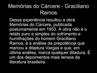 Memórias do Cárcere - Graciliano Ramos Dessa experiência resultou a obra Memórias do Cárcere, publicada postumamente em 1953. A obra não é o relato puro e simples do sofrimento e humilhações do homem Graciliano Ramos; é a análise da prepotência que marcou a ditadura Vargas e que, em última análise, marca qualquer ditadura. É um dos depoimentos mais tensos da literatura brasileira. 