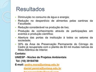 Resultados
 Diminuição no consumo de água e energia;
 Redução no desperdício de alimentos pelas cantinas da
Faculdade;
 Redução considerável na produção de lixo;
 Produção de conhecimento através de participações em
eventos e produção científica;
 Abertura das portas da instituição à todos os setores da
sociedade;
 30% da Área de Preservação Permanente do Córrego do
Cedro já recuperada com o plantio de 83 mil mudas nativas da
Mata Atlântica de Interior.
Contato:
UNIESP - Núcleo de Projetos Ambientais
Tel: (18) 39184700
E-mail: pedro.mora@uniesp.edu.br
daniel.pereira@uniesp.edu.br
 